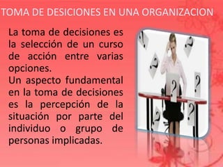 TOMA DE DESICIONES EN UNA ORGANIZACION
La toma de decisiones es
la selección de un curso
de acción entre varias
opciones.
Un aspecto fundamental
en la toma de decisiones
es la percepción de la
situación por parte del
individuo o grupo de
personas implicadas.
 