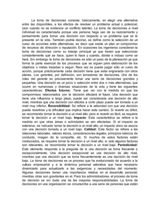 La toma de decisiones consiste, básicamente, en elegir una alternativa
entre las disponibles, a los efectos de resolver un problema actual o potencial,
(aún cuando no se evidencie un conflicto latente). La toma de decisiones a nivel
individual es caracterizada porque una persona haga uso de su razonamiento y
pensamiento para tomar una decisión con respecto a un problema que se le
presente en la vida. También podría decirse, se define como la selección de un
curso de acciones entre alternativas, es decir que existe un plan un compromiso
de recursos de dirección o reputación. En ocasiones los ingenieros consideran la
toma de decisiones como su trabajo principal ya que tienen que seleccionar
constantemente qué se hace, quien lo hace y cuando, dónde e incluso como se
hará. Sin embargo la toma de decisiones es sólo un paso de la planeación ya que
forma la parte esencial de los procesos que se siguen para elaboración de los
objetivos o metas trazadas a seguir. Rara vez se puede juzgar sólo un curso de
acción, porque prácticamente cada decisión tiene que estar engranada con otros
planes. Los gerentes, por definición, son tomadores de decisiones. Uno de los
roles del gerente es precisamente tomar una serie de decisiones grandes y
pequeñas. Una decisión es un juicio o selección entre dos o más alternativas, que
ocurre en numerosas y diversas situaciones de la vida y tiene las siguientes
características: Efectos futuros: Tiene que ver con la medida en que los
compromisos relacionados con la decisión afectará el futuro. Una decisión que
tiene una influencia a largo plazo, puede ser considerada una decisión de alto
nivel, mientras que una decisión con efectos a corto plazo puede ser tomada a un
nivel muy inferior. Reversibilidad: Se refiere a la velocidad con que una decisión
puede revertirse y la dificultad que implica hacer este cambio. Si revertir es difícil,
se recomienda tomar la decisión a un nivel alto; pero si revertir es fácil, se requiere
tomar la decisión a un nivel bajo. Impacto: Esta característica se refiere a la
medida en que otras áreas o actividades se ven afectadas. Si el impacto es
extensivo, es indicado tomar la decisión a un nivel alto; un impacto único se asocia
con una decisión tomada a un nivel bajo. Calidad: Este factor se refiere a las
relaciones laborales, valores éticos, consideraciones legales, principios básicos de
conducta, imagen de la compañía, etc. Si muchos de estos factores están
involucrados, se requiere tomar la decisión a un nivel alto; si solo algunos factores
son relevantes, se recomienda tomar la decisión a un nivel bajo. Periodicidad:
Este elemento responde a la pregunta de si una decisión se toma frecuente o
excepcionalmente. Una decisión excepcional es una decisión de alto nivel,
mientras que una decisión que se toma frecuentemente es una decisión de nivel
bajo. La toma de decisiones es un proceso que ha evolucionado de acuerdo a la
cultura empresarial y a la dinámica personal valorativa que hace necesario
dinamizarlo para actualizarlo a las exigencias y necesidades del momento.
Algunas decisiones tienen una importancia relativa en el desarrollo personal,
mientras otras son gravitantes en el. Para los administradores, el proceso de toma
de decisión es sin duda una de las mayores responsabilidades. La toma de
decisiones en una organización se circunscribe a una serie de personas que están
 