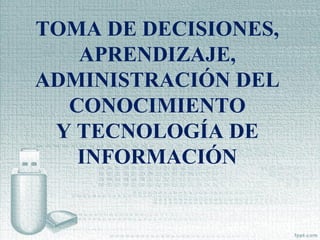 TOMA DE DECISIONES,
APRENDIZAJE,
ADMINISTRACIÓN DEL
CONOCIMIENTO
Y TECNOLOGÍA DE
INFORMACIÓN
 