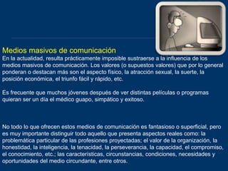 Medios masivos de comunicación
En la actualidad, resulta prácticamente imposible sustraerse a la influencia de los
medios masivos de comunicación. Los valores (o supuestos valores) que por lo general
ponderan o destacan más son el aspecto físico, la atracción sexual, la suerte, la
posición económica, el triunfo fácil y rápido, etc.
Es frecuente que muchos jóvenes después de ver distintas películas o programas
quieran ser un día el médico guapo, simpático y exitoso.
No todo lo que ofrecen estos medios de comunicación es fantasioso o superficial, pero
es muy importante distinguir todo aquello que presenta aspectos reales como: la
problemática particular de las profesiones proyectadas; el valor de la organización, la
honestidad, la inteligencia, la tenacidad, la perseverancia, la capacidad, el compromiso,
el conocimiento, etc.; las características, circunstancias, condiciones, necesidades y
oportunidades del medio circundante, entre otros.
 