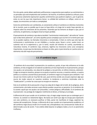 Por otra parte, jamás deben pedírsele justificaciones o argumentos para explicar sus sentimientos a
un pensador que esté empleando este sombrero. De hacerlo, el sombrero perdería su eficacia, pues
las personas solamente expresarían aquellos sentimientos que pudieran explicar y, por lo general,
estos no son los que más importancia tienen. La utilidad del sombrero es reflejar, como en un
espejo, las emociones con toda su complejidad.
Como los sentimientos son cambiantes, es conveniente utilizar el sombrero en distintos momentos
de la reunión, pues es posible que lo que se haya dicho a lo largo de la sesión haya ejercido un
impacto sobre las emociones de los presentes, haciendo que los temores se disipen o que, por el
contrario, el optimismo y la alegría inicial se hayan perdido.
El pensamiento de sombrero rojo abarca también “sentimientos intelectuales”, del estilo de “siento
que la idea tiene potencial”, así como aquellos juicios complejos que ocurren en la mente pero que
no se pueden explicar, las llamadas intuiciones o corazonadas. Si bien es cierto que este tipo de
inclinaciones o sentimientos no son infalibles y, muchas veces, llevan a error, suelen tener un
sustento real en la experiencia y, por lo tanto, resulta útil tenerlos en cuenta, asumiendo su
naturaleza incierta. El sombrero rojo, entonces, legitima las intuiciones como unas consejeras
importantes, no para que las decisiones se basen en ellas, pero sí para tenerlas en cuenta como un
elemento más del mapa de pensamiento.
El sombrero de la oscuridad, la prevención y la cautela es, quizás, el que más utilizamos en la vida
cotidiana, el más arraigado en la tradición occidental y el más importante en el pensamiento, porque
nos ayuda a ser precavidos, nos aleja de los peligros y nos permite, en última instancia, sobrevivir.
Si algo no encaja en nosotros, porque no se ajusta a nuestros recursos, a nuestros valores, a nuestra
política o a nuestras características personales, el sombrero negro es el espacio para señalarlo. Y tal
vez por eso mismo suele ser muy fácil de usar, pues termina siendo una vía para expresar algo que
ocurre de modo natural en nuestros cerebros: la tendencia a sentirnos incómodos ante la
“inadecuación” y a evitar las cosas que no encajan en nosotros.
Este es el sombrero de la precaución: el que nos aleja de lo ilegal, de lo inútil, de lo peligroso, de lo
contaminante y de todas acciones cuyos efectos puedan causarnos un perjuicio. Es el sombrero de
la cautela: aquel que nos ayuda a ser precavidos, a evitar peligros y dificultades. Es el sombrero de
la prevención: nos protege de malgastar inútilmente el dinero, el tiempo y la energía.
A diferencia de lo que sucede con el sombrero rojo, el negro exige razones que se sostengan por sí
mismas. Su carácter es netamente lógico. No basta con sentir que algo no encaja para expresarlo
con este sombrero, es necesario justificar el fallo, poner de manifiesto el riesgo, explicitar las
razones del escepticismo. Porque, a diferencia de lo que sucede con el pensamiento académico, el
del sombrero negro busca incidir en el mundo real, anticipándose a las consecuencias reales de un
determinado curso de acción. Y ese análisis debe basarse en peligros reales y no en un pesimismo
irreflexivo.
5.3. El sombrero negro
 