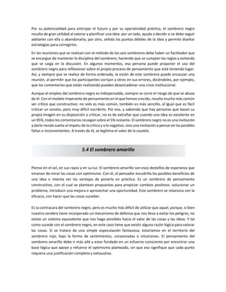 Por su potencialidad para anticipar el futuro y por su operatividad práctica, el sombrero negro
resulta de gran utilidad al valorar y planificar una idea: por un lado, ayuda a decidir si se debe seguir
adelante con ella o abandonarla; por otro, señala los puntos débiles de la idea y permite diseñar
estrategias para corregirlos.
En las reuniones que se realizan con el método de los seis sombreros debe haber un facilitador que
se encargue de mantener la disciplina del sombrero, haciendo que se cumplan las reglas y evitando
que se caiga en la discusión. En algunos momentos, esa persona puede proponer el uso del
sombrero negro para reflexionar sobre el propio proceso de pensamiento que está teniendo lugar.
Así, y siempre que se realice de forma ordenada, la visión de este sombrero puede encauzar una
reunión, al permitir que los participantes corrijan a otros en sus errores, diciéndoles, por ejemplo,
que los comentarios que están realizando pueden desencadenar una crisis institucional.
Aunque el empleo del sombrero negro es indispensable, siempre se corre el riesgo de que se abuse
de él. Con el modelo imperante de pensamiento en el que hemos crecido, resulta mucho más común
ser crítico que constructivo: no solo es más común, también es más sencillo, al igual que es fácil
criticar un soneto, pero muy difícil escribirlo. Por eso, y sabiendo que hay personas que basan su
propia imagen en su disposición a criticar, no es de extrañar que cuando una idea es excelente en
un 95%, todos los comentarios recaigan sobre el 5% restante. El sombrero negro no es una invitación
a darle rienda suelta al ímpetu de la crítica y a lo negativo, sino una invitación a pensar en las posibles
faltas o inconvenientes. A través de él, se legitima el valor de la cautela.
Piense en el sol, en sus rayos y en su luz. El sombrero amarillo son esos destellos de esperanza que
emanan de mirar las cosas con optimismo. Con él, el pensador escudriña los posibles beneficios de
una idea e intenta ver las ventajas de ponerla en práctica. Es un sombrero de pensamiento
constructivo, con el cual se plantean propuestas para propiciar cambios positivos: solucionar un
problema, introducir una mejora o aprovechar una oportunidad. Este sombrero se relaciona con la
eficacia, con hacer que las cosas sucedan.
Es la contracara del sombrero negro, pero es mucho más difícil de utilizar que aquel, porque, si bien
nuestro cerebro tiene incorporado un mecanismo de defensa que nos lleva a evitar los peligros, no
existe un sistema equivalente que nos haga sensibles hacia el valor de las cosas y las ideas. Y tal
como sucede con el sombrero negro, en este caso tiene que existir alguna razón lógica para valorar
las cosas. Si se tratara de una simple especulación fantasiosa, estaríamos en el territorio del
sombrero rojo, bajo la forma de sentimientos, corazonadas o intuiciones. El pensamiento del
sombrero amarillo debe ir más allá y estar fundado en un esfuerzo consciente por encontrar una
base lógica que apoye y refuerce el optimismo planteado, sin que eso signifique que cada punto
requiera una justificación completa y exhaustiva.
5.4 El sombrero amarillo
 