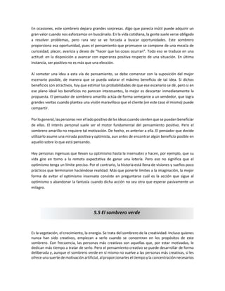 En ocasiones, este sombrero depara grandes sorpresas. Algo que parecía inútil puede adquirir un
gran valor cuando nos esforzamos en buscárselo. En la vida cotidiana, la gente suele verse obligada
a resolver problemas, pero rara vez se ve forzada a buscar oportunidades. Este sombrero
proporciona esa oportunidad, pues el pensamiento que promueve se compone de una mezcla de
curiosidad, placer, avaricia y deseo de “hacer que las cosas ocurran”. Todo eso se traduce en una
actitud: en la disposición a avanzar con esperanza positiva respecto de una situación. En última
instancia, ser positivo no es más que una elección.
Al someter una idea a esta vía de pensamiento, se debe comenzar con la suposición del mejor
escenario posible, de manera que se pueda valorar el máximo beneficio de tal idea. Si dichos
beneficios son atractivos, hay que estimar las probabilidades de que ese escenario se dé, pero si en
ese plano ideal los beneficios no parecen interesantes, lo mejor es descartar inmediatamente la
propuesta. El pensador de sombrero amarillo actúa de forma semejante a un vendedor, que logra
grandes ventas cuando plantea una visión maravillosa que el cliente (en este caso él mismo) puede
compartir.
Por lo general, las personas ven el lado positivo de las ideas cuando sienten que se pueden beneficiar
de ellas. El interés personal suele ser el motor fundamental del pensamiento positivo. Pero el
sombrero amarillo no requiere tal motivación. De hecho, es anterior a ella. El pensador que decide
utilizarlo asume una mirada positiva y optimista, aun antes de encontrar algún beneficio posible en
aquello sobre lo que está pensando.
Hay personas ingenuas que llevan su optimismo hasta la insensatez y hacen, por ejemplo, que su
vida gire en torno a la remota expectativa de ganar una lotería. Pero eso no significa que el
optimismo tenga un límite preciso. Por el contrario, la historia está llena de visiones y sueños poco
prácticos que terminaron haciéndose realidad. Más que ponerle límites a la imaginación, la mejor
forma de evitar el optimismo insensato consiste en preguntarse cuál es la acción que sigue al
optimismo y abandonar la fantasía cuando dicha acción no sea otra que esperar pasivamente un
milagro.
Es la vegetación, el crecimiento, la energía. Se trata del sombrero de la creatividad. Incluso quienes
nunca han sido creativos, empiezan a serlo cuando se concentran en los propósitos de este
sombrero. Con frecuencia, las personas más creativas son aquellas que, por estar motivadas, le
dedican más tiempo a tratar de serlo. Pero el pensamiento creativo se puede desarrollar de forma
deliberada y, aunque el sombrero verde en sí mismo no vuelve a las personas más creativas, sí les
ofrece una suerte de motivación artificial, al proporcionarles el tiempo y la concentración necesarios
5.5 El sombrero verde
 