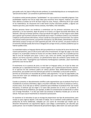 para poder serlo. Así, bajo el influjo de este sombrero, la creatividad deja de ser un monopolio de la
“persona de las ideas” y se convierte en patrimonio de todos.
El sombrero verde permite plantear “posibilidades” en cuya ausencia es imposible progresar. Esas
posibilidades implican huir de las viejas ideas para encontrar otras mejores; implican, por tanto,
estar abiertos al cambio con el fin de hacer mejor las cosas. Porque, a diferencia de lo que sucede
en las matemáticas, las situaciones de la vida tienen muchas soluciones posibles, y algunas son
mejores que otras, pues resultan menos costosas, más fiables, más realizables…
Muchas personas tienen una tendencia a contentarse con las primeras soluciones que se les
presentan y, en ese momento, dejan de pensar en el tema y no siguen buscando alternativas. No
obstante, salvo que el tiempo apremie y haya que decidir de urgencia, no hay ninguna razón válida
para suponer que la primera solución encontrada sea la mejor. El sombrero verde es una invitación
a explorar continuamente alternativas, incluso cuando las cosas parecen funcionar bien. Eso supone
una actitud creativa permanente, que permite anticiparse a las dificultades, deteniéndose a pensar
alternativas aunque no haya una razón aparente para ello. A fin de cuentas, una pauta creativa en
el momento indicado puede ahorrarnos el desgaste de corregir errores y resolver problemas que se
habrían podido evitar.
La creatividad implica un lenguaje distinto del que predomina en muchos de los otros territorios de
nuestro pensamiento, pues en ella el juicio cede ante el movimiento. En lugar de juzgar si las cosas
encajan o no, el pensador creativo se mueve con una idea o desde una idea. Así, es posible que esa
idea le sirva de trampolín para pasar a otras o que, como una semilla, vaya germinando hasta
adquirir una forma concreta y práctica. Un planteamiento típico de sombrero verde tendría una
forma de este estilo: “Supongamos que hiciésemos hamburguesas cuadradas. ¿Qué movimiento
podríamos sacar de esa idea?”.
El movimiento no es ausencia de juicio; es más bien un lenguaje activo, en el que las ideas son
valoradas por su capacidad de llevarnos a nuevos lugares, por su potencial para hacernos avanzar.
En el ejercicio de este sombrero podría ser valioso plantear ideas deliberadamente ilógicas y
provocativas, que puedan servir de estímulo para activar la creatividad. La excusa del sombrero
permite ser provocativo sin necesidad de justificar cada argumento. Y es que las seguridades y las
ansias de tener razón son inhibidoras de la creatividad, que crece mejor donde hay exploración,
provocación y riesgo.
Cuando se presenta un descubrimiento científico suele argumentarse que el producto final fue el
resultado de un proceso sistemático, lógico y muy bien ordenado. Pero esto no siempre es cierto y,
muchas veces, no es más que un disfraz a posteriori para embellecer el producto final. Con mucha
frecuencia, el estímulo que da origen a la nueva idea proviene de un error o un accidente. El
descubrimiento de los antibióticos, por ejemplo, se debe a la contaminación accidental de un cultivo
con el hongo Penicillium. Y se dice que Colón osó atravesar el Atlántico movido por un error de
cálculo. Para que surja el movimiento es necesaria la provocación.
En ocasiones es la naturaleza la que se encarga de proporcionar ese tipo de provocaciones, pero
resulta un poco ingenuo dejarle a ella todo el trabajo. Con el sombrero verde podemos intentar
producirlas de forma deliberada, cobijados por una suerte de inmunidad que impide que se
desechen directamente con argumentos lógicos y que obliga a contemplarlas, por absurdas que
pueda parecer. Con el modelo tradicional de pensamiento lógico, debe existir una razón para decir
 