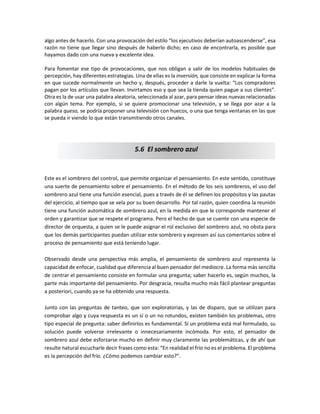 algo antes de hacerlo. Con una provocación del estilo “los ejecutivos deberían autoascenderse”, esa
razón no tiene que llegar sino después de haberlo dicho; en caso de encontrarla, es posible que
hayamos dado con una nueva y excelente idea.
Para fomentar ese tipo de provocaciones, que nos obligan a salir de los modelos habituales de
percepción, hay diferentes estrategias. Una de ellas es la inversión, que consiste en explicar la forma
en que sucede normalmente un hecho y, después, proceder a darle la vuelta: “Los compradores
pagan por los artículos que llevan. Invirtamos eso y que sea la tienda quien pague a sus clientes”.
Otra es la de usar una palabra aleatoria, seleccionada al azar, para pensar ideas nuevas relacionadas
con algún tema. Por ejemplo, si se quiere promocionar una televisión, y se llega por azar a la
palabra queso, se podría proponer una televisión con huecos, o una que tenga ventanas en las que
se pueda ir viendo lo que están transmitiendo otros canales.
Este es el sombrero del control, que permite organizar el pensamiento. En este sentido, constituye
una suerte de pensamiento sobre el pensamiento. En el método de los seis sombreros, el uso del
sombrero azul tiene una función esencial, pues a través de él se definen los propósitos y las pautas
del ejercicio, al tiempo que se vela por su buen desarrollo. Por tal razón, quien coordina la reunión
tiene una función automática de sombrero azul, en la medida en que le corresponde mantener el
orden y garantizar que se respete el programa. Pero el hecho de que se cuente con una especie de
director de orquesta, a quien se le puede asignar el rol exclusivo del sombrero azul, no obsta para
que los demás participantes puedan utilizar este sombrero y expresen así sus comentarios sobre el
proceso de pensamiento que está teniendo lugar.
Observado desde una perspectiva más amplia, el pensamiento de sombrero azul representa la
capacidad de enfocar, cualidad que diferencia al buen pensador del mediocre. La forma más sencilla
de centrar el pensamiento consiste en formular una pregunta; saber hacerlo es, según muchos, la
parte más importante del pensamiento. Por desgracia, resulta mucho más fácil plantear preguntas
a posteriori, cuando ya se ha obtenido una respuesta.
Junto con las preguntas de tanteo, que son exploratorias, y las de disparo, que se utilizan para
comprobar algo y cuya respuesta es un sí o un no rotundos, existen también los problemas, otro
tipo especial de pregunta: saber definirlos es fundamental. Si un problema está mal formulado, su
solución puede volverse irrelevante o innecesariamente incómoda. Por esto, el pensador de
sombrero azul debe esforzarse mucho en definir muy claramente las problemáticas, y de ahí que
resulte natural escucharle decir frases como esta: “En realidad el frío no es el problema. El problema
es la percepción del frío. ¿Cómo podemos cambiar esto?”.
5.6 El sombrero azul
 