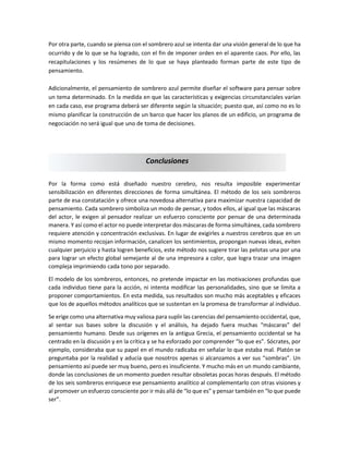 Por otra parte, cuando se piensa con el sombrero azul se intenta dar una visión general de lo que ha
ocurrido y de lo que se ha logrado, con el fin de imponer orden en el aparente caos. Por ello, las
recapitulaciones y los resúmenes de lo que se haya planteado forman parte de este tipo de
pensamiento.
Adicionalmente, el pensamiento de sombrero azul permite diseñar el software para pensar sobre
un tema determinado. En la medida en que las características y exigencias circunstanciales varían
en cada caso, ese programa deberá ser diferente según la situación; puesto que, así como no es lo
mismo planificar la construcción de un barco que hacer los planos de un edificio, un programa de
negociación no será igual que uno de toma de decisiones.
Por la forma como está diseñado nuestro cerebro, nos resulta imposible experimentar
sensibilización en diferentes direcciones de forma simultánea. El método de los seis sombreros
parte de esa constatación y ofrece una novedosa alternativa para maximizar nuestra capacidad de
pensamiento. Cada sombrero simboliza un modo de pensar, y todos ellos, al igual que las máscaras
del actor, le exigen al pensador realizar un esfuerzo consciente por pensar de una determinada
manera. Y así como el actor no puede interpretar dos máscaras de forma simultánea, cada sombrero
requiere atención y concentración exclusivas. En lugar de exigirles a nuestros cerebros que en un
mismo momento recojan información, canalicen los sentimientos, propongan nuevas ideas, eviten
cualquier perjuicio y hasta logren beneficios, este método nos sugiere tirar las pelotas una por una
para lograr un efecto global semejante al de una impresora a color, que logra trazar una imagen
compleja imprimiendo cada tono por separado.
El modelo de los sombreros, entonces, no pretende impactar en las motivaciones profundas que
cada individuo tiene para la acción, ni intenta modificar las personalidades, sino que se limita a
proponer comportamientos. En esta medida, sus resultados son mucho más aceptables y eficaces
que los de aquellos métodos analíticos que se sustentan en la promesa de transformar al individuo.
Se erige como una alternativa muy valiosa para suplir las carencias del pensamiento occidental, que,
al sentar sus bases sobre la discusión y el análisis, ha dejado fuera muchas “máscaras” del
pensamiento humano. Desde sus orígenes en la antigua Grecia, el pensamiento occidental se ha
centrado en la discusión y en la crítica y se ha esforzado por comprender “lo que es”. Sócrates, por
ejemplo, consideraba que su papel en el mundo radicaba en señalar lo que estaba mal. Platón se
preguntaba por la realidad y aducía que nosotros apenas si alcanzamos a ver sus “sombras”. Un
pensamiento así puede ser muy bueno, pero es insuficiente. Y mucho más en un mundo cambiante,
donde las conclusiones de un momento pueden resultar obsoletas pocas horas después. El método
de los seis sombreros enriquece ese pensamiento analítico al complementarlo con otras visiones y
al promover un esfuerzo consciente por ir más allá de “lo que es” y pensar también en “lo que puede
ser”.
Conclusiones
 
