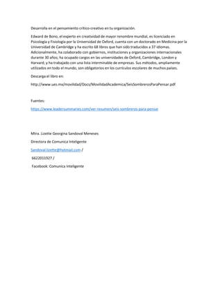 Desarrolla en el pensamiento crítico-creativo en tu organización.
Edward de Bono, el experto en creatividad de mayor renombre mundial, es licenciado en
Psicología y Fisiología por la Universidad de Oxford, cuenta con un doctorado en Medicina por la
Universidad de Cambridge y ha escrito 68 libros que han sido traducidos a 37 idiomas.
Adicionalmente, ha colaborado con gobiernos, instituciones y organizaciones internacionales
durante 30 años; ha ocupado cargos en las universidades de Oxford, Cambridge, London y
Harvard; y ha trabajado con una lista interminable de empresas. Sus métodos, ampliamente
utilizados en todo el mundo, son obligatorios en los currículos escolares de muchos países.
Descarga el libro en:
http://www.ues.mx/movilidad/Docs/MovilidadAcademica/SeisSombrerosParaPensar.pdf
Fuentes:
https://www.leadersummaries.com/ver-resumen/seis-sombreros-para-pensar
Mtra. Lizette Georgina Sandoval Meneses
Directora de Comunica Inteligente
Sandoval.lizette@hotmail.com /
6622011927 /
Facebook: Comunica Inteligente
 
