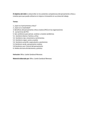 El objetivo del taller es desarrollar en los asistentes competencias del pensamiento crítico y
creativo para que pueda utilizarse en mejora e innovación en sus áreas de trabajo.
Temas:
1. ¿Qué es el pensamiento crítico?
2. ¿Qué es la creatividad?
3. Beneficios del pensamiento crítico-creativo (PCC) en las organizaciones
4. Las barreras del PCC
5. Seis sombreros para pensar, analizar y resolver problemas
5.1. Sombrero blanco: hechos y cifras
5.2. Sombrero rojo: emociones y sentimientos
5.3. Sombrero negro: juicio y cautela
5.4. Sombrero amarillo: especulación y positivismo
5.5 Sombrero verde: pensamiento creativo
5.6 Sombrero azul: Control del pensamiento
6. Análisis de toma de decisiones y práctica
Instructor: Mtra. Lizette Sandoval Meneses
Material elaborado por: Mtra. Lizette Sandoval Meneses
 