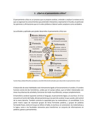 El pensamiento crítico es un proceso que se propone analizar, entender o evaluar la manera en la
que se organizan los conocimientos que pretenden interpretar y representar el mundo, en particular
las opiniones o afirmaciones que en la vida cotidiana o laboral suelen aceptarse como verdadera
Las actitudes y aptitudes para poder desarrollar el pensamiento crítico son:
Fuente:https://didactifilosofica.wordpress.com/2017/01/15/10-actitudes-para-desarrollar-el-pensamiento-critico/
El desarrollo de estas habilidades está íntimamente ligado al funcionamiento el cerebro. El cerebro
humano consta de dos hemisferios, unidos por el cuerpo calloso, que se hallan relacionados con
áreas muy diversas de actividad y funcionan de modo muy diferente, aunque complementario.
El hemisferio cerebral izquierdo controla el lenguaje, el pensamiento lógico y la escritura. En él se
encuentra el centro del habla, del pensamiento que nos permite analizar lo que sucede y del control
de la mano derecha. También controla la capacidad para las matemáticas y la sensibilidad. Es la
parte motriz capaz de reconocer grupos de letras formando palabras, y grupos de palabras
formando frases, tanto en lo que se refiere al habla, la escritura, la numeracion, las matematicas y
la logica, como a las facultades necesarias para transformar un conjunto de informaciones en
palabras, gestos y pensamientos.
1. ¿Qué es el pensamiento crítico?
 