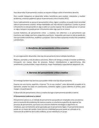 Para desarrollar el pensamiento creativo se requiere trabajar sobre el hemisferio derecho.
Pero cuando trabajamos en desarrollar ambos hemisferios para analizar, interpretar y resolver
problemas, entonces podemos aplicar el pensamiento crítico-creativo (PCC).
Como habitualmente se piensa el pensamiento crítico, lógico y analítico no puede tener prioridad
sobre el pensamiento creativo. Ambas habilidades van más allá de lo superficial. Cuando se piensa
críticamente se está pensando en algo o sobre un asunto especial. No es posible pensar sin pensar
en algo y tampoco se puede pensar críticamente sobre algo que no se conoce
Cuando hablamos, de pensamiento crítico y creativo, nos referimos a un pensamiento que
cuestiona, que indaga, que hace preguntas y que busca respuestas, pero que no solo se queda ahí,
sino que puedo transformar, modificar y proponer. Esto nos lleva a procesos mucho más completos
y productivos.
En una organización desarrollar, este tipo de pensamiento tiene múltiples beneficios:
Mejores, acertadas y más duraderas soluciones, Ahorro de tiempo y energía al resolver problemas,
Innovación con nuevas ideas de procesos, Reducir individualismos y egocentrismos, Alto
rendimiento y productividad, mayor eficiencia, mayor flexibilidad y capacidad de adaptación..etc.
Sin embargo también hay barreras que pueden inhibir este tipo de pensamiento:
Casarse con una norma, expertitis, el pensar “Yo no soy creativo”, estar demasiado ocupado en la
operación, aceptar las cosas sin cuestionarlas, contextos rígidos y pocos abiertos al cambio, poco
margen a la participación.
El desarrollo del pensamiento crítico y creativo da lugar al pensamiento paralelo o lateral.
El Pensamiento tradicional vs lateral
Pensamiento Lateral, es un método de pensamiento que puede ser empleado como una técnica
para la resolución de problemas de manera creativa, es una forma específica de organizar los
procesos de pensamiento, que busca una solución mediante estrategias o algoritmos no
ortodoxos, que normalmente serían ignorados por el pensamiento lógico. El pensamiento lateral
puede ser un motor del cambio. Como técnica o habilidad personal puede ser utilizado en la
resolución de problemas de la vida cotidiana, ya sea individual o en grupo.
3. Beneficios del pensamiento critico-creativo
4. Barreras del pensamiento critico-creativo
 