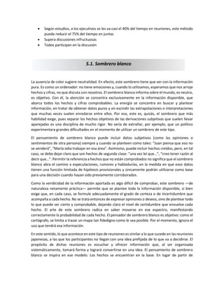  Según estudios, a los ejecutivos se les va casi el 40% del tiempo en reuniones, este método
puede reducir el 75% del tiempo en juntas
 Supera discusiones infructuosas
 Todos participan en la discusión
La ausencia de color sugiere neutralidad. En efecto, este sombrero tiene que ver con la información
pura. Es como un ordenador: no tiene emociones y, cuando lo utilizamos, esperamos que nos arroje
hechos y cifras, no que discuta con nosotros. El sombrero blanco informa sobre el mundo, es neutro,
es objetivo. Con él, la atención se concentra exclusivamente en la información disponible, que
abarca todos los hechos y cifras comprobables. La energía se concentra en buscar y plantear
información, en tratar de obtener datos puros y en escindir las extrapolaciones o interpretaciones
que muchas veces suelen enredarse entre ellos. Por eso, este es, quizás, el sombrero que más
habilidad exige, pues separar los hechos objetivos de las derivaciones subjetivas que suelen llevar
aparejadas es una disciplina de mucho rigor. No sería de extrañar, por ejemplo, que un político
experimentara grandes dificultades en el momento de utilizar un sombrero de este tipo.
El pensamiento de sombrero blanco puede incluir datos subjetivos (como las opiniones o
sentimientos de otra persona) siempre y cuando se planteen como tales: “Juan piensa que eso no
se venderá”, “María odia trabajar en esa área”. Asimismo, puede incluir hechos creídos, pero, en tal
caso, se debe dejar claro que son hechos de segunda clase: “una vez leí que…”, “creo tener razón al
decir que…”. Permitir la referencia a hechos que no están comprobados no significa que el sombrero
blanco abra el camino a especulaciones, rumores y habladurías, en la medida en que esos datos
tienen una función limitada de hipótesis provisionales y únicamente podrán utilizarse como base
para una decisión cuando hayan sido previamente corroborados.
Como la veridicidad de la información aportada es algo difícil de comprobar, este sombrero —de
naturaleza netamente práctica— permite que se plantee toda la información disponible, si bien
exige que, en cada caso, se formule adecuadamente el grado de certeza o de incertidumbre que
acompaña a cada hecho. No se trata entonces de expresar opiniones o deseos, sino de plantear todo
lo que puede ser cierto y comprobable, dejando claro el nivel de certidumbre que envuelve cada
hecho. El arte de este sombrero radica en saber moverse en ese espectro, manifestando
correctamente la probabilidad de cada hecho. El pensador de sombrero blanco es objetivo: como el
cartógrafo, se limita a trazar un mapa tan fidedigno como le sea posible. Por el momento, ignora el
uso que tendrá esa información.
En este sentido, lo que acontece en este tipo de reuniones es similar a lo que sucede en las reuniones
japonesas, a las que los participantes no llegan con una idea prefijada de lo que va a decidirse. El
propósito de dichas reuniones es escuchar y ofrecer información que, al ser organizada
sistemáticamente, tomará forma y logrará convertirse en una idea. El pensamiento de sombrero
blanco se inspira en ese modelo. Los hechos se encuentran en la base. En lugar de partir de
5.1. Sombrero blanco
 