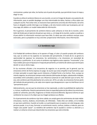 conclusiones y pelear por ellas, los hechos son el punto de partida, que permitirán trazar el mapa y
elegir la ruta.
Cuando se utiliza el sombrero blanco en una reunión, se corre el riesgo de desatar una avalancha de
información, pues es posible desplegar una lista interminable de datos, hechos y cifras sobre casi
cualquier asunto. Para evitar esto, es necesario hacer peticiones concretas de información, tal como
hace un abogado cuando interroga a sus testigos, y de esta manera evitar que la pesquisa, por ser
muy vaga, dé cabida a un raudal inabarcable de información.
Por lo general, el pensamiento de sombrero blanco suele utilizarse al inicio de la reunión, como
telón de fondo para el ejercicio de pensar que viene, y, a lo largo de la reunión, vuelve a acudirse a
él para definir la información necesaria que hace falta. Es obvio que este sombrero excluye cosas
esenciales, pero su propósito es muy concreto: proporcionar información, mera información.
A la frialdad del sombrero blanco se le oponen el fuego, el calor y la pasión propios del sombrero
rojo, que se centra en los aspectos no racionales del pensamiento. A través de él, se genera la
oportunidad de expresar las emociones, los sentimientos y las intuiciones sin necesidad de
explicarlos o justificarlos. Es así como el sombrero rojo legitima estos aspectos “irracionales” y los
hace visibles para que enriquezcan el mapa de pensamiento y el sistema de valores que servirá para
decidir la ruta en dicho mapa.
En las reuniones oficiales y los encuentros de negocios no se permite, por lo general, que las
emociones entren de forma expresa en juego. Se asume que estas empañan el pensamiento y que
el mejor pensador es quien logra asumir distancia y frialdad frente a los hechos. Pero, aunque se
intente negarlas, las emociones siempre están latentes (disfrazadas de lógica, saboteando el debate,
escondidas entre actitudes) y ejercen una influencia sustancial en cada decisión que se toma. Por
eso, este sombrero permite plantearlas tal y como son. Al fin y al cabo, las emociones forman parte
del método de pensamiento y de nada sirve esperar que desaparezcan o que no interfieran con el
“pensamiento puro”.
Adicionalmente, una vez que las emociones se han expresado, se abre la posibilidad de explorarlas
e, incluso, modificarlas. Nuestro pensamiento tiene la capacidad potencial de alterar las emociones;
puede ser suficiente, para ello, imaginarse un fondo emocional diferente, figurarse la forma en que
cambiarían las cosas en él y dejar que esa imagen produzca sus efectos.
En el pensamiento de sombrero rojo tiene cabida una amplia gama de sentimientos de toda índole:
entusiastas, neutros, dudosos, encontrados, de infelicidad… Todos ellos son válidos, en la medida
en que sean auténticos. Cuando se le pide a un participante que se exprese con este lenguaje, esta
persona puede, si es el caso, formular un sentimiento neutro, confuso, dudoso o indeciso, pero en
ningún caso puede “pasar”. La metáfora del sombrero rojo le ayudará a centrar su atención y a
realizar un esfuerzo sincero por desentrañar las emociones que está sintiendo.
5.2 Sombrero rojo
 