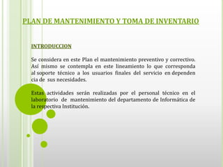 PLAN DE MANTENIMIENTO Y TOMA DE INVENTARIO


  INTRODUCCION

  Se considera en este Plan el mantenimiento preventivo y correctivo.
  Así mismo se contempla en este lineamiento lo que corresponda
  al soporte técnico a los usuarios finales del servicio en dependen
  cia de sus necesidades.

  Estas actividades serán realizadas por el personal técnico en el
  laboratorio de mantenimiento del departamento de Informática de
  la respectiva Institución.
 