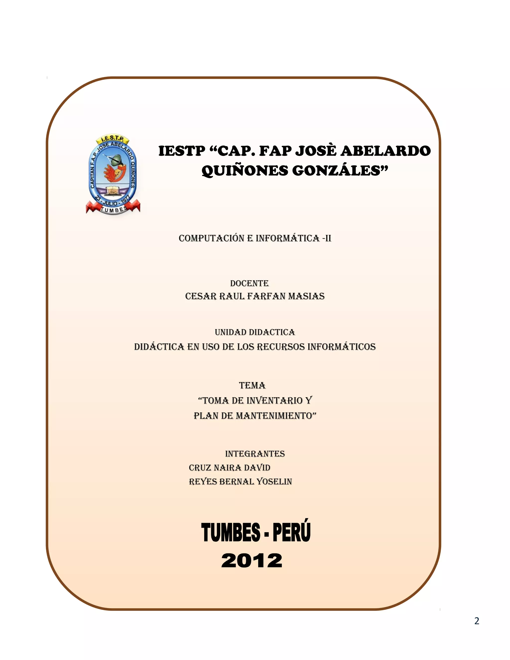 IESTP “CAP. FAP JOSÈ ABELARDO
         QUIÑONES GONZÁLES”



        COMPUTACIÓN E INFORMÁTICA -II



                  DOCENTE
         CESAR RAUL FARFAN MASIAS


               UNIDAD DIDACTICA
DIDÁCTICA EN USO DE LOS RECURSOS INFORMÁTICOS


                   TEMA
           “TOMA DE INVENTARIO Y
           PLAN DE MANTENIMIENTO”


                 INTEGRANTES
          CRUZ NAIRA DAVID
          REYES BERNAL YOSELIN




                                                2
 