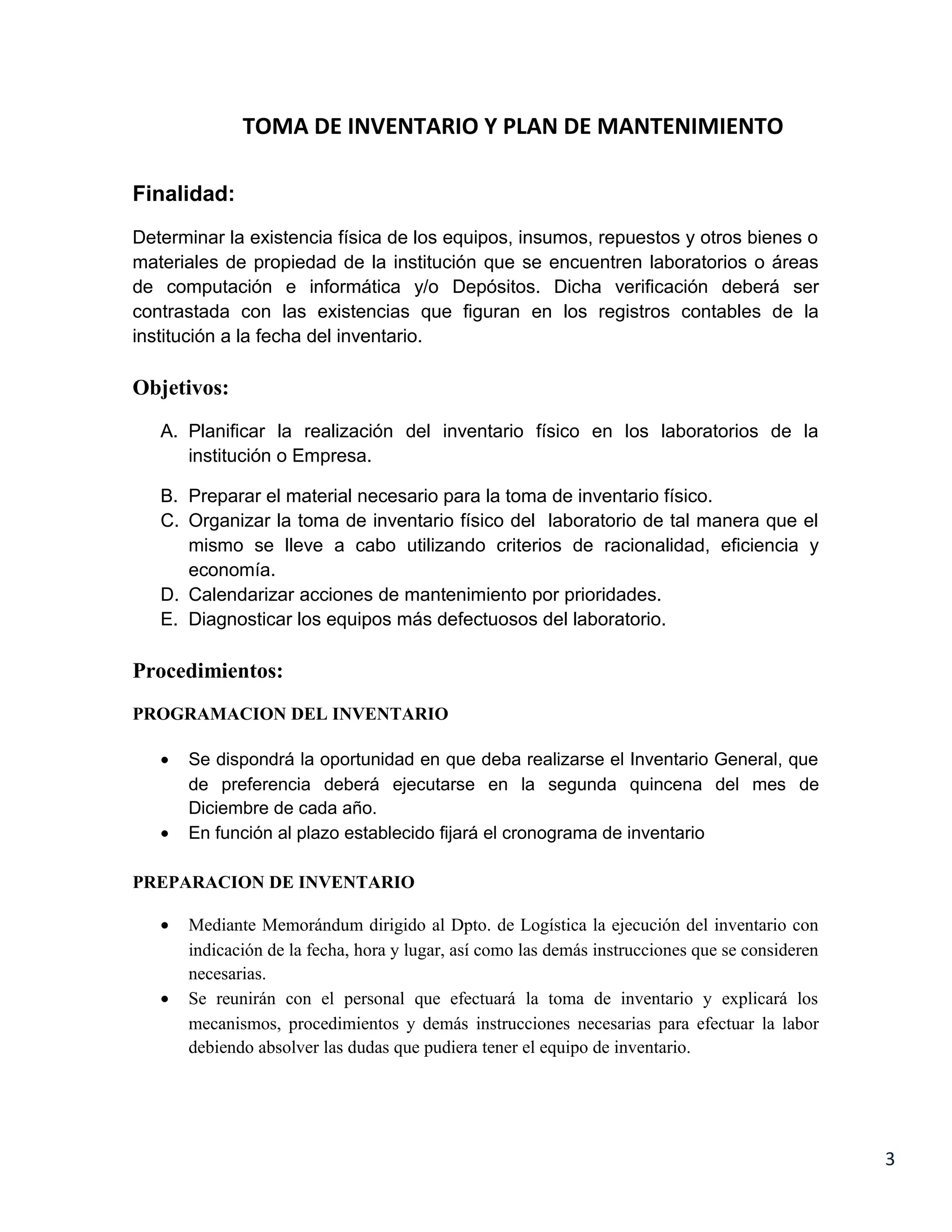 TOMA DE INVENTARIO Y PLAN DE MANTENIMIENTO

Finalidad:
Determinar la existencia física de los equipos, insumos, repuestos y otros bienes o
materiales de propiedad de la institución que se encuentren laboratorios o áreas
de computación e informática y/o Depósitos. Dicha verificación deberá ser
contrastada con las existencias que figuran en los registros contables de la
institución a la fecha del inventario.

Objetivos:
   A. Planificar la realización del inventario físico en los laboratorios de la
      institución o Empresa.

   B. Preparar el material necesario para la toma de inventario físico.
   C. Organizar la toma de inventario físico del laboratorio de tal manera que el
      mismo se lleve a cabo utilizando criterios de racionalidad, eficiencia y
      economía.
   D. Calendarizar acciones de mantenimiento por prioridades.
   E. Diagnosticar los equipos más defectuosos del laboratorio.

Procedimientos:
PROGRAMACION DEL INVENTARIO

   •   Se dispondrá la oportunidad en que deba realizarse el Inventario General, que
       de preferencia deberá ejecutarse en la segunda quincena del mes de
       Diciembre de cada año.
   •   En función al plazo establecido fijará el cronograma de inventario

PREPARACION DE INVENTARIO

   •   Mediante Memorándum dirigido al Dpto. de Logística la ejecución del inventario con
       indicación de la fecha, hora y lugar, así como las demás instrucciones que se consideren
       necesarias.
   •   Se reunirán con el personal que efectuará la toma de inventario y explicará los
       mecanismos, procedimientos y demás instrucciones necesarias para efectuar la labor
       debiendo absolver las dudas que pudiera tener el equipo de inventario.




                                                                                                  3
 