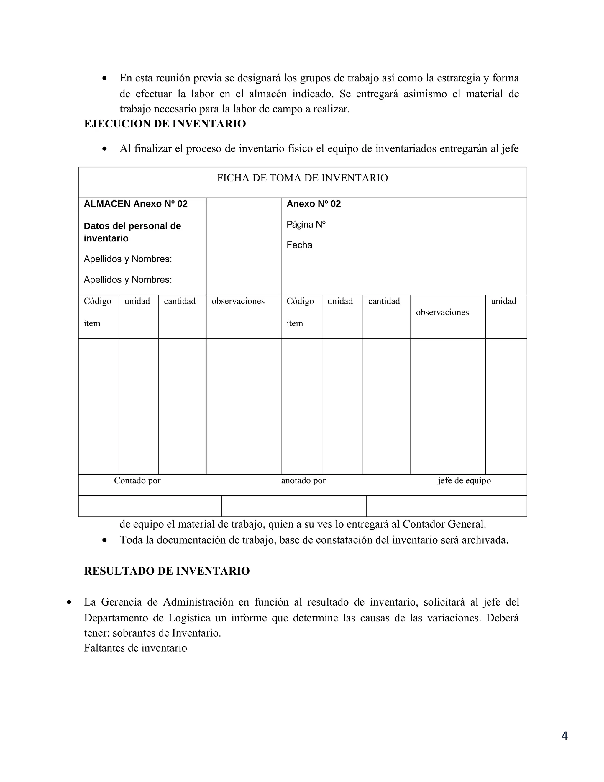 •
         En esta reunión previa se designará los grupos de trabajo así como la estrategia y forma
         de efectuar la labor en el almacén indicado. Se entregará asimismo el material de
         trabajo necesario para la labor de campo a realizar.
    EJECUCION DE INVENTARIO

           •    Al finalizar el proceso de inventario físico el equipo de inventariados entregarán al jefe

                                         FICHA DE TOMA DE INVENTARIO

    ALMACEN Anexo Nº 02                                  Anexo Nº 02

    Datos del personal de                                Página Nº
    inventario
                                                         Fecha
    Apellidos y Nombres:

    Apellidos y Nombres:

    Código       unidad      cantidad   observaciones    Código       unidad   cantidad                     unidad
                                                                                          observaciones
    item                                                 item




               Contado por                              anotado por                            jefe de equipo



                de equipo el material de trabajo, quien a su ves lo entregará al Contador General.
           •    Toda la documentación de trabajo, base de constatación del inventario será archivada.

    RESULTADO DE INVENTARIO

•   La Gerencia de Administración en función al resultado de inventario, solicitará al jefe del
    Departamento de Logística un informe que determine las causas de las variaciones. Deberá
    tener: sobrantes de Inventario.
    Faltantes de inventario




                                                                                                                     4
 