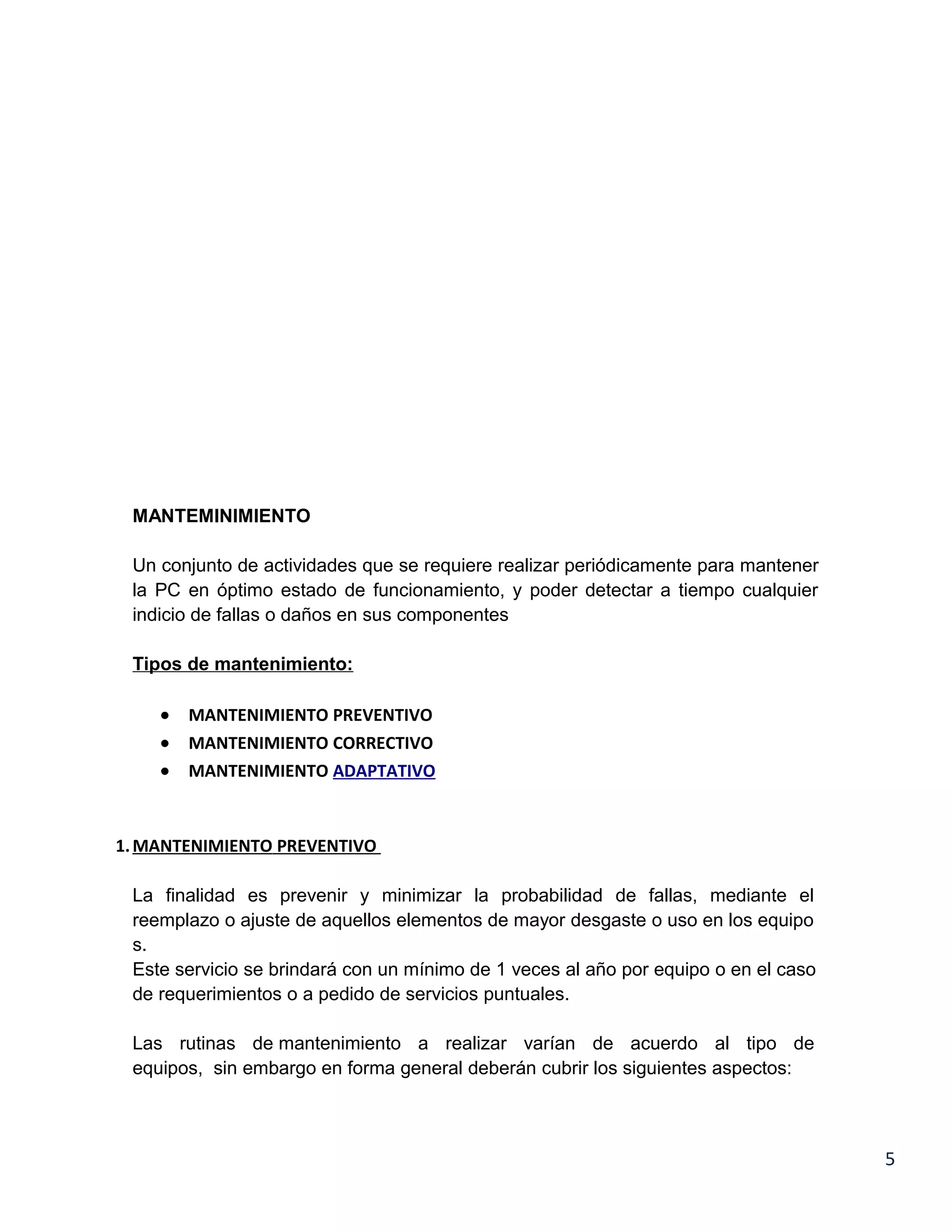 MANTEMINIMIENTO

 Un conjunto de actividades que se requiere realizar periódicamente para mantener
 la PC en óptimo estado de funcionamiento, y poder detectar a tiempo cualquier
 indicio de fallas o daños en sus componentes

 Tipos de mantenimiento:

    •   MANTENIMIENTO PREVENTIVO
    •   MANTENIMIENTO CORRECTIVO
    •   MANTENIMIENTO ADAPTATIVO



1. MANTENIMIENTO PREVENTIVO

 La finalidad es prevenir y minimizar la probabilidad de fallas, mediante el
 reemplazo o ajuste de aquellos elementos de mayor desgaste o uso en los equipo
 s.
 Este servicio se brindará con un mínimo de 1 veces al año por equipo o en el caso
 de requerimientos o a pedido de servicios puntuales.

 Las rutinas de mantenimiento a realizar varían de acuerdo al tipo de
 equipos, sin embargo en forma general deberán cubrir los siguientes aspectos:



                                                                                     5
 