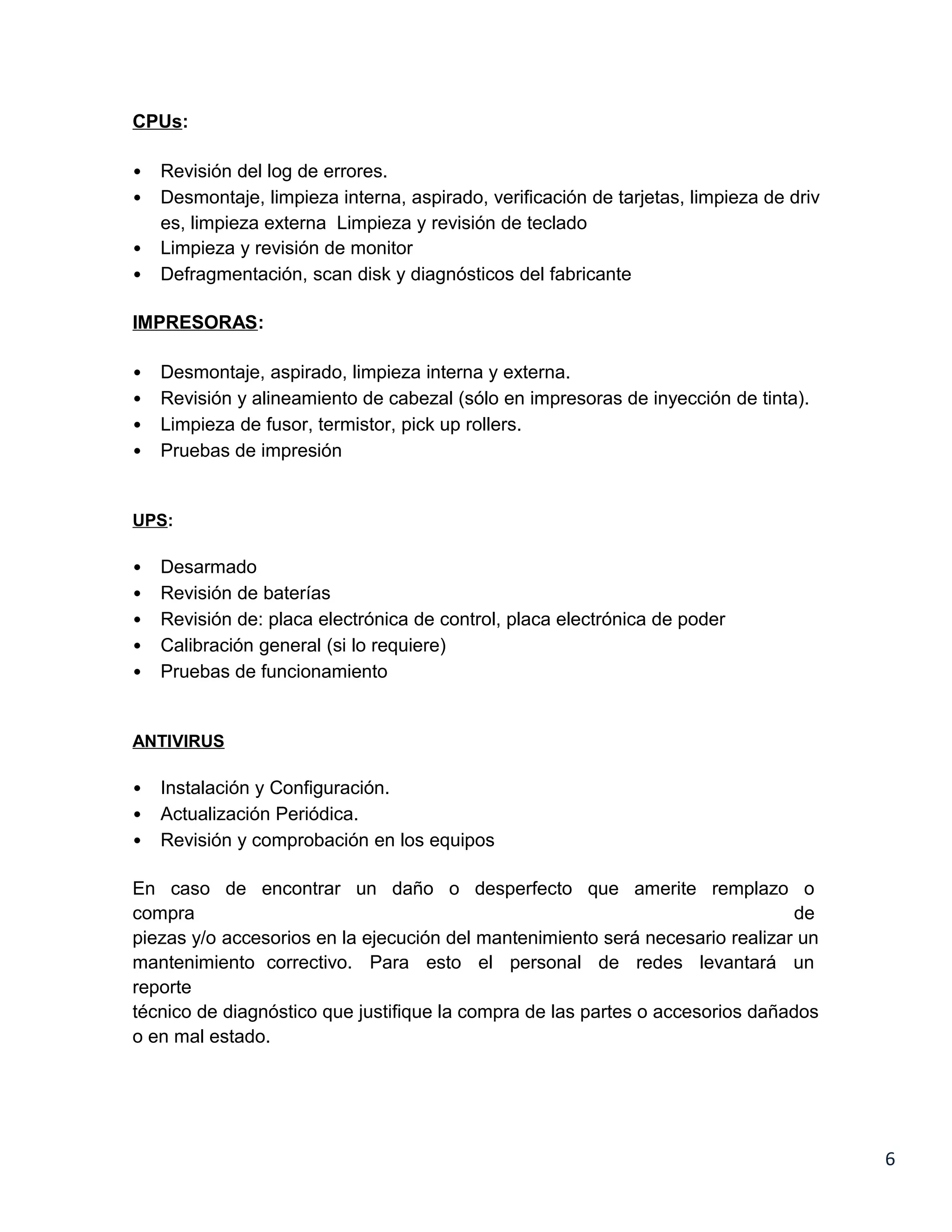 CPUs:

•   Revisión del log de errores.
•   Desmontaje, limpieza interna, aspirado, verificación de tarjetas, limpieza de driv
    es, limpieza externa Limpieza y revisión de teclado
•   Limpieza y revisión de monitor
•   Defragmentación, scan disk y diagnósticos del fabricante

IMPRESORAS:

•   Desmontaje, aspirado, limpieza interna y externa.
•   Revisión y alineamiento de cabezal (sólo en impresoras de inyección de tinta).
•   Limpieza de fusor, termistor, pick up rollers.
•   Pruebas de impresión


UPS:

•   Desarmado
•   Revisión de baterías
•   Revisión de: placa electrónica de control, placa electrónica de poder
•   Calibración general (si lo requiere)
•   Pruebas de funcionamiento


ANTIVIRUS

•   Instalación y Configuración.
•   Actualización Periódica.
•   Revisión y comprobación en los equipos

En caso de encontrar un daño o desperfecto que amerite remplazo o
compra                                                                          de
piezas y/o accesorios en la ejecución del mantenimiento será necesario realizar un
mantenimiento correctivo. Para esto el personal de redes levantará un
reporte
técnico de diagnóstico que justifique la compra de las partes o accesorios dañados
o en mal estado.




                                                                                         6
 