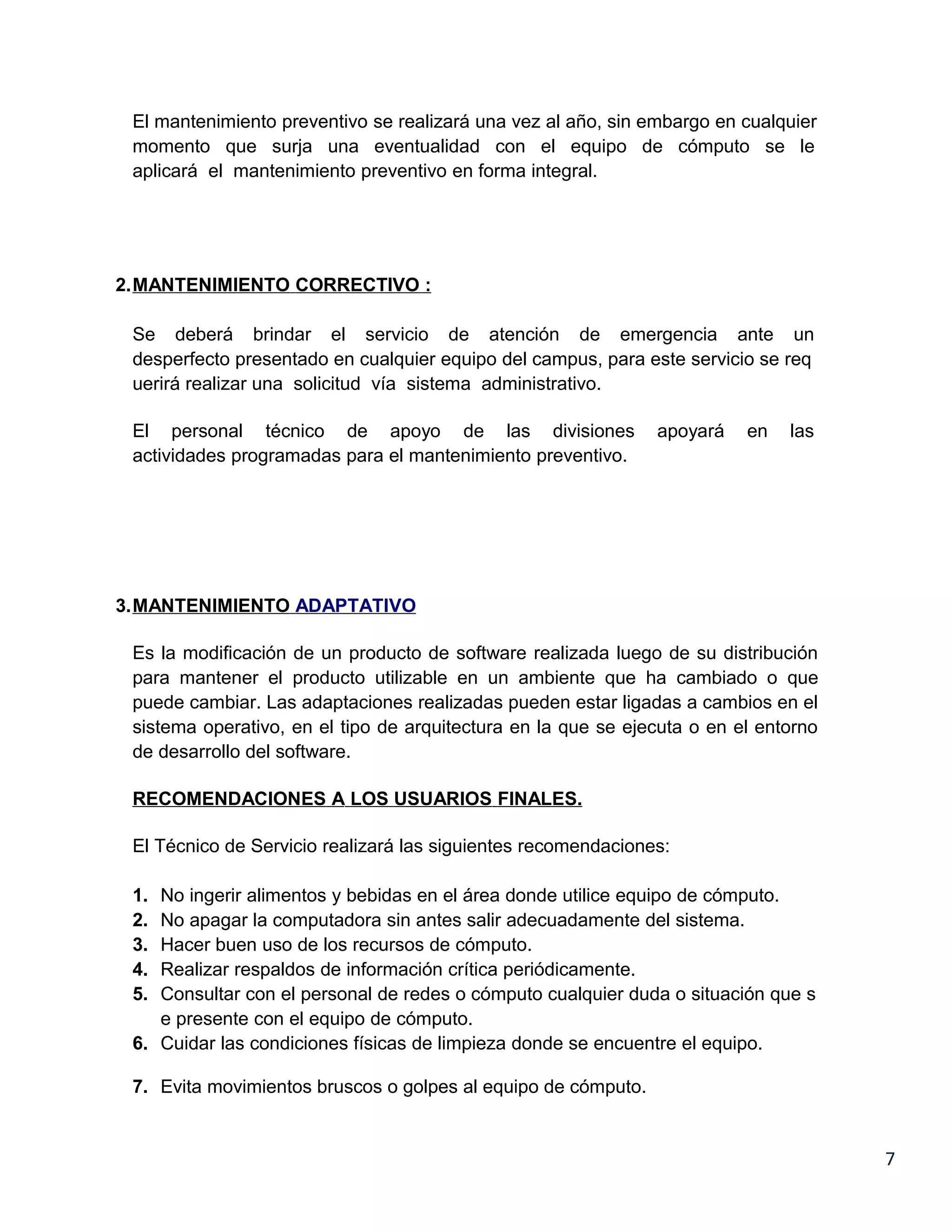 El mantenimiento preventivo se realizará una vez al año, sin embargo en cualquier
 momento que surja una eventualidad con el equipo de cómputo se le
 aplicará el mantenimiento preventivo en forma integral.




2.MANTENIMIENTO CORRECTIVO :

 Se deberá brindar el servicio de atención de emergencia ante un
 desperfecto presentado en cualquier equipo del campus, para este servicio se req
 uerirá realizar una solicitud vía sistema administrativo.

 El personal técnico de apoyo de las divisiones                apoyará    en   las
 actividades programadas para el mantenimiento preventivo.




3.MANTENIMIENTO ADAPTATIVO

 Es la modificación de un producto de software realizada luego de su distribución
 para mantener el producto utilizable en un ambiente que ha cambiado o que
 puede cambiar. Las adaptaciones realizadas pueden estar ligadas a cambios en el
 sistema operativo, en el tipo de arquitectura en la que se ejecuta o en el entorno
 de desarrollo del software.

 RECOMENDACIONES A LOS USUARIOS FINALES.

 El Técnico de Servicio realizará las siguientes recomendaciones:

 1. No ingerir alimentos y bebidas en el área donde utilice equipo de cómputo.
 2. No apagar la computadora sin antes salir adecuadamente del sistema.
 3. Hacer buen uso de los recursos de cómputo.
 4. Realizar respaldos de información crítica periódicamente.
 5. Consultar con el personal de redes o cómputo cualquier duda o situación que s
    e presente con el equipo de cómputo.
 6. Cuidar las condiciones físicas de limpieza donde se encuentre el equipo.

 7. Evita movimientos bruscos o golpes al equipo de cómputo.


                                                                                      7
 