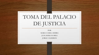 TOMA DEL PALACIO
DE JUSTICIA
POR:
MARIA CAMILA SIERRA
JUAN MORA FLOREZ
JORGE CALDERON
 