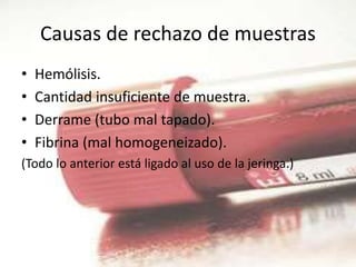 Causas de rechazo de muestras
• Hemólisis.
• Cantidad insuficiente de muestra.
• Derrame (tubo mal tapado).
• Fibrina (mal homogeneizado).
(Todo lo anterior está ligado al uso de la jeringa.)
 