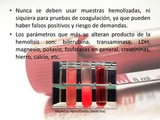 • Nunca se deben usar muestras hemolizadas, ni
siquiera para pruebas de coagulación, ya que pueden
haber falsos positivos y riesgo de demandas.
• Los parámetros que más se alteran producto de la
hemolisis son: bilirrubina, transaminasa, LDH,
magnesio, potasio, fosfatasas en general, creatininas,
hierro, calcio, etc.
Muestra Hemolizada (derecha)
 