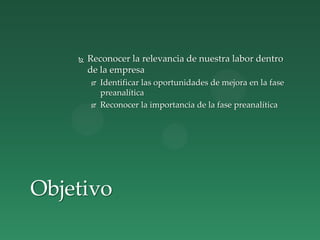  Reconocer la relevancia de nuestra labor dentro
de la empresa
 Identificar las oportunidades de mejora en la fase
preanalítica
 Reconocer la importancia de la fase preanalítica
Objetivo
 