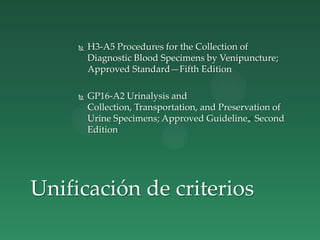  H3-A5 Procedures for the Collection of
Diagnostic Blood Specimens by Venipuncture;
Approved Standard—Fifth Edition
 GP16-A2 Urinalysis and
Collection, Transportation, and Preservation of
Urine Specimens; Approved Guideline„ Second
Edition
Unificación de criterios
 