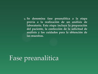  Se denomina fase preanalítica a la etapa
previa a la realización de un análisis de
laboratorio. Esta etapa incluye la preparación
del paciente, la confección de la solicitud de
análisis y los cuidados para la obtención de
las muestras.
Fase preanalítica
 