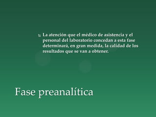  La atención que el médico de asistencia y el
personal del laboratorio concedan a esta fase
determinará, en gran medida, la calidad de los
resultados que se van a obtener.
Fase preanalítica
 