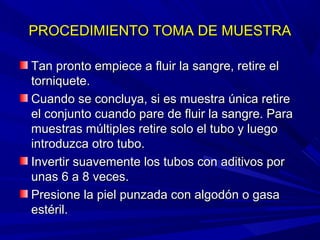 PROCEDIMIENTO TOMA DE MUESTRAPROCEDIMIENTO TOMA DE MUESTRA
Tan pronto empiece a fluir la sangre, retire elTan pronto empiece a fluir la sangre, retire el
torniquete.torniquete.
Cuando se concluya, si es muestra única retireCuando se concluya, si es muestra única retire
el conjunto cuando pare de fluir la sangre. Parael conjunto cuando pare de fluir la sangre. Para
muestras múltiples retire solo el tubo y luegomuestras múltiples retire solo el tubo y luego
introduzca otro tubo.introduzca otro tubo.
Invertir suavemente los tubos con aditivos porInvertir suavemente los tubos con aditivos por
unas 6 a 8 veces.unas 6 a 8 veces.
Presione la piel punzada con algodón o gasaPresione la piel punzada con algodón o gasa
estéril.estéril.
 