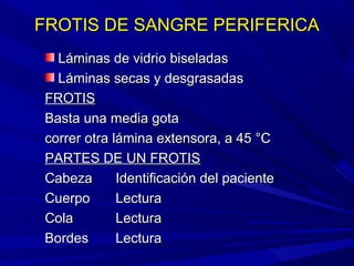 FROTIS DE SANGRE PERIFERICAFROTIS DE SANGRE PERIFERICA
Láminas de vidrio biseladasLáminas de vidrio biseladas
Láminas secas y desgrasadasLáminas secas y desgrasadas
FROTISFROTIS
Basta una media gotaBasta una media gota
correr otra lámina extensora, a 45 °Ccorrer otra lámina extensora, a 45 °C
PARTES DE UN FROTISPARTES DE UN FROTIS
CabezaCabeza Identificación del pacienteIdentificación del paciente
CuerpoCuerpo LecturaLectura
ColaCola LecturaLectura
BordesBordes LecturaLectura
 