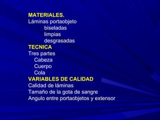 MATERIALES.
Láminas portaobjeto
biseladas
limpias
desgrasadas
TECNICA
Tres partes
Cabeza
Cuerpo
Cola
VARIABLES DE CALIDAD
Calidad de láminas
Tamaño de la gota de sangre
Angulo entre portaobjetos y extensor
 