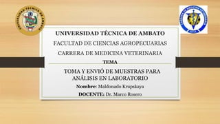UNIVERSIDAD TÉCNICA DE AMBATO
FACULTAD DE CIENCIAS AGROPECUARIAS
CARRERA DE MEDICINA VETERINARIA
TEMA
TOMA Y ENVIÓ DE MUESTRAS PARA
ANÁLISIS EN LABORATORIO
Nombre: Maldonado Krupskaya
DOCENTE: Dr. Marco Rosero
 