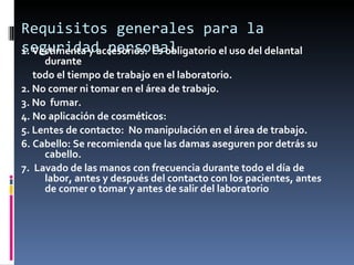 Requisitos generales para la seguridad personal 1. Vestimenta y accesorios:  Es obligatorio el uso del delantal durante  todo el tiempo de trabajo en el laboratorio.  2. No comer ni tomar en el área de trabajo. 3. No  fumar. 4. No aplicación de cosméticos:  5. Lentes de contacto:  No manipulación en el área de trabajo. 6. Cabello: Se recomienda que las damas aseguren por detrás su cabello. 7.  Lavado de las manos con frecuencia durante todo el día de labor, antes y después del contacto con los pacientes, antes de comer o tomar y antes de salir del laboratorio   