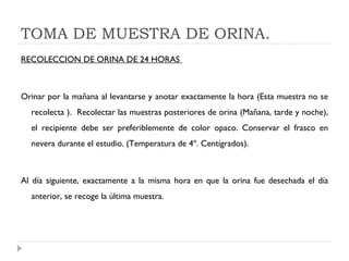 TOMA DE MUESTRA DE ORINA. RECOLECCION DE ORINA DE 24 HORAS  Orinar por la mañana al levantarse y anotar exactamente la hora (Esta muestra no se recolecta ).  Recolectar las muestras posteriores de orina (Mañana, tarde y noche), el recipiente debe ser preferiblemente de color opaco. Conservar el frasco en nevera durante el estudio. (Temperatura de 4º. Centígrados).  Al día siguiente, exactamente a la misma hora en que la orina fue desechada el día anterior, se recoge la última muestra.  
