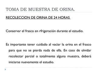 TOMA DE MUESTRA DE ORINA. RECOLECCION DE ORINA DE 24 HORAS  Conservar el frasco en rfrigeración durante el estudio.  Es importante tener cuidado al vaciar la orina en el frasco para que no se pierda nada de ella. En caso de olvidar recolectar parcial o totalmente alguna muestra, deberá iniciarse nuevamente el estudio.  