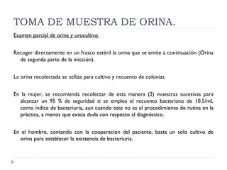TOMA DE MUESTRA DE ORINA. Examen parcial de orina y urocultivo    Recoger directamente en un frasco estéril la orina que se emite a continuación (Orina de segunda parte de la micción).    La orina recolectada se utiliza para cultivo y recuento de colonias.    En la mujer, se recomienda recolectar de esta manera (2) muestras sucesivas para alcanzar un 95 % de seguridad si se emplea el recuento bacteriano de 10.5/mL como índice de bacteriuria, aun cuando este no es el procedimiento de rutina en la práctica, a menos que exista duda con respecto al diagnóstico.    En el hombre, contando con la cooperación del paciente, basta un solo cultivo de orina para establecer la existencia de bacteriuria.  