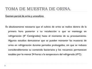 TOMA DE MUESTRA DE ORINA. Examen parcial de orina y urocultivo    Es absolutamente necesario que el cultivo de orina se realice dentro de la primera hora posterior a su recolección o que se mantenga en refrigeración (4º Centígrados) hasta el momento de su procesamiento. Algunos estudios demuestran que se pueden mantener las muestras de orina en refrigeración durante periodos prolongados, sin que se reduzca considerablemente su contenido bacteriano y los recuentos permanecen estables por lo menos 24 horas a la temperatura del refrigerado (4ºC).    