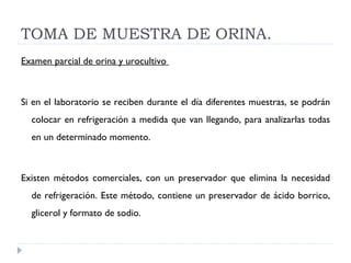 TOMA DE MUESTRA DE ORINA. Examen parcial de orina y urocultivo  Si en el laboratorio se reciben durante el día diferentes muestras, se podrán colocar en refrigeración a medida que van llegando, para analizarlas todas en un determinado momento.    Existen métodos comerciales, con un preservador que elimina la necesidad de refrigeración. Este método, contiene un preservador de ácido borrico, glicerol y formato de sodio.     