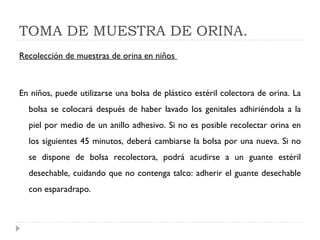TOMA DE MUESTRA DE ORINA. Recolección de muestras de orina en niños    En niños, puede utilizarse una bolsa de plástico estéril colectora de orina. La bolsa se colocará después de haber lavado los genitales adhiriéndola a la piel por medio de un anillo adhesivo. Si no es posible recolectar orina en los siguientes 45 minutos, deberá cambiarse la bolsa por una nueva. Si no se dispone de bolsa recolectora, podrá acudirse a un guante estéril desechable, cuidando que no contenga talco: adherir el guante desechable con esparadrapo.  