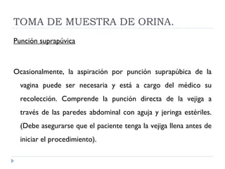 TOMA DE MUESTRA DE ORINA. Punción suprapúvica   Ocasionalmente, la aspiración por punción suprapúbica de la vagina puede ser necesaria y está a cargo del médico su recolección. Comprende la punción directa de la vejiga a través de las paredes abdominal con aguja y jeringa estériles. (Debe asegurarse que el paciente tenga la vejiga llena antes de iniciar el procedimiento).   