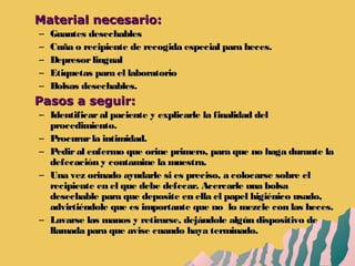 Material necesario:Material necesario:
– Guantes desechablesGuantes desechables
– Cuña o recipiente de recogida especial para heces.Cuña o recipiente de recogida especial para heces.
– DepresorlingualDepresorlingual
– Etiquetas para el laboratorioEtiquetas para el laboratorio
– Bolsas desechables.Bolsas desechables.
Pasos a seguir:Pasos a seguir:
– Identificaral paciente y explicarle la finalidad delIdentificaral paciente y explicarle la finalidad del
procedimiento.procedimiento.
– Procurarla intimidad.Procurarla intimidad.
– Pediral enfermo que orine primero, para que no haga durante laPediral enfermo que orine primero, para que no haga durante la
defecación y contamine la muestra.defecación y contamine la muestra.
– Una vez orinado ayudarle si es preciso, a colocarse sobre elUna vez orinado ayudarle si es preciso, a colocarse sobre el
recipiente en el que debe defecar. Acercarle una bolsarecipiente en el que debe defecar. Acercarle una bolsa
desechable para que deposite en ella el papel higiénico usado,desechable para que deposite en ella el papel higiénico usado,
advirtiéndole que es importante que no lo mezcle con las heces.advirtiéndole que es importante que no lo mezcle con las heces.
– Lavarse las manos y retirarse, dejándole algún dispositivo deLavarse las manos y retirarse, dejándole algún dispositivo de
llamada para que avise cuando haya terminado.llamada para que avise cuando haya terminado.
 