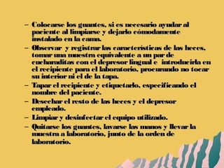 – Colocarse los guantes, si es necesario ayudaralColocarse los guantes, si es necesario ayudaral
paciente al limpiarse y dejarlo cómodamentepaciente al limpiarse y dejarlo cómodamente
instalado en la cama.instalado en la cama.
– Observar y registrarlas características de las heces,Observar y registrarlas características de las heces,
tomaruna muestra equivalente a un pardetomaruna muestra equivalente a un parde
cucharaditas con el depresorlingual e introducirla encucharaditas con el depresorlingual e introducirla en
el recipiente para el laboratorio, procurando no tocarel recipiente para el laboratorio, procurando no tocar
su interiorni el de la tapa.su interiorni el de la tapa.
– Taparel recipiente y etiquetarlo, especificando elTaparel recipiente y etiquetarlo, especificando el
nombre del paciente.nombre del paciente.
– Desecharel resto de las heces y el depresorDesecharel resto de las heces y el depresor
empleado.empleado.
– Limpiary desinfectarel equipo utilizado.Limpiary desinfectarel equipo utilizado.
– Quitarse los guantes, lavarse las manos y llevarlaQuitarse los guantes, lavarse las manos y llevarla
muestra a laboratorio, junto de la orden demuestra a laboratorio, junto de la orden de
laboratorio.laboratorio.
 