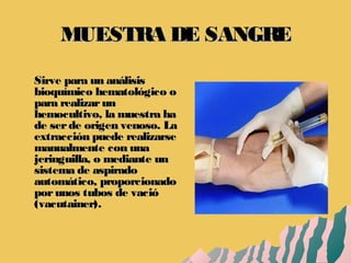 MUESTRA DE SANGREMUESTRA DE SANGRE
Sirve para un análisisSirve para un análisis
bioquímico hematológico obioquímico hematológico o
para realizarunpara realizarun
hemocultivo, la muestra hahemocultivo, la muestra ha
de serde origen venoso. Lade serde origen venoso. La
extracción puede realizarseextracción puede realizarse
manualmente con unamanualmente con una
jeringuilla, o mediante unjeringuilla, o mediante un
sistema de aspiradosistema de aspirado
automático, proporcionadoautomático, proporcionado
porunos tubos de vacióporunos tubos de vació
(vacutainer).(vacutainer).
 