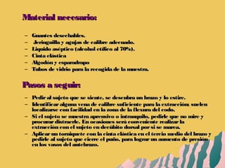 Material necesario:Material necesario:
– Guantes desechables.Guantes desechables.
– Jeringuilla y agujas de calibre adecuado.Jeringuilla y agujas de calibre adecuado.
– Liquido aséptico (alcohol etílico al 70%).Liquido aséptico (alcohol etílico al 70%).
– Cinta elásticaCinta elástica
– Algodón y esparadrapoAlgodón y esparadrapo
– Tubos de vidrio para la recogida de la muestra.Tubos de vidrio para la recogida de la muestra.
Pasos a seguir:Pasos a seguir:
– Pediral sujeto que se siente, se descubra un brazo y lo estire.Pediral sujeto que se siente, se descubra un brazo y lo estire.
– Identificaralguna vena de calibre suficiente para la extracción; suelenIdentificaralguna vena de calibre suficiente para la extracción; suelen
localizarse con facilidad en la zona de la flexura del codo.localizarse con facilidad en la zona de la flexura del codo.
– Si el sujeto se muestra aprensivo o intranquilo, pedirle que no mire ySi el sujeto se muestra aprensivo o intranquilo, pedirle que no mire y
procurardistraerle. En ocasiones será conveniente realizarlaprocurardistraerle. En ocasiones será conveniente realizarla
extracción con el sujeto en decúbito dorsal porsi se marea.extracción con el sujeto en decúbito dorsal porsi se marea.
– Aplicarun torniquete con la cinta elástica en el tercio medio del brazo yAplicarun torniquete con la cinta elástica en el tercio medio del brazo y
pedirle al sujeto que cierre el puño, para lograrun aumento de presiónpedirle al sujeto que cierre el puño, para lograrun aumento de presión
en los vasos del antebrazo.en los vasos del antebrazo.
 