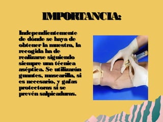 IMPORTANCIA:IMPORTANCIA:
IndependientementeIndependientemente
de dónde se haya dede dónde se haya de
obtenerla muestra, laobtenerla muestra, la
recogida ha derecogida ha de
realizarse siguiendorealizarse siguiendo
siempre una técnicasiempre una técnica
aséptica. Se utilizaránaséptica. Se utilizarán
guantes, mascarilla, siguantes, mascarilla, si
es necesario, y gafases necesario, y gafas
protectoras si seprotectoras si se
prevén salpicaduras.prevén salpicaduras.
 