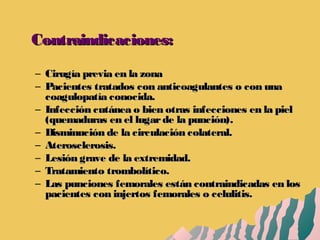 Contraindicaciones:Contraindicaciones:
– Cirugía previa en la zonaCirugía previa en la zona
– Pacientes tratados con anticoagulantes o con unaPacientes tratados con anticoagulantes o con una
coagulopatía conocida.coagulopatía conocida.
– Infección cutánea o bien otras infecciones en la pielInfección cutánea o bien otras infecciones en la piel
(quemaduras en el lugarde la punción).(quemaduras en el lugarde la punción).
– Disminución de la circulación colateral.Disminución de la circulación colateral.
– Aterosclerosis.Aterosclerosis.
– Lesión grave de la extremidad.Lesión grave de la extremidad.
– Tratamiento trombolítico.Tratamiento trombolítico.
– Las punciones femorales están contraindicadas en losLas punciones femorales están contraindicadas en los
pacientes con injertos femorales o celulitis.pacientes con injertos femorales o celulitis.
 