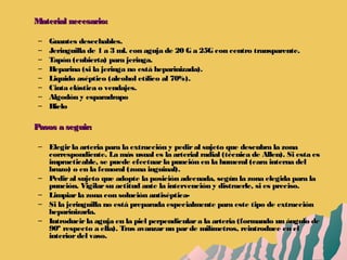 Material necesario:Material necesario:
– Guantes desechables.Guantes desechables.
– Jeringuilla de 1 a 3 ml. con aguja de 20 G a 25G con centro transparente.Jeringuilla de 1 a 3 ml. con aguja de 20 G a 25G con centro transparente.
– Tapón (cubierta) para jeringa.Tapón (cubierta) para jeringa.
– Heparina (si la jeringa no está heparinizada).Heparina (si la jeringa no está heparinizada).
– Liquido aséptico (alcohol etílico al 70%).Liquido aséptico (alcohol etílico al 70%).
– Cinta elástica o vendajes.Cinta elástica o vendajes.
– Algodón y esparadrapoAlgodón y esparadrapo
– HieloHielo
Pasos a seguir:Pasos a seguir:
– Elegirla arteria para la extracción y pediral sujeto que descubra la zonaElegirla arteria para la extracción y pediral sujeto que descubra la zona
correspondiente. La más usual es la arterial radial (técnica de Allen). Si esta escorrespondiente. La más usual es la arterial radial (técnica de Allen). Si esta es
impracticable, se puede efectuarla punción en la humeral (cara interna delimpracticable, se puede efectuarla punción en la humeral (cara interna del
brazo) o en la femoral (zona inguinal).brazo) o en la femoral (zona inguinal).
– Pediral sujeto que adopte la posición adecuada, según la zona elegida para laPediral sujeto que adopte la posición adecuada, según la zona elegida para la
punción. Vigilarsu actitud ante la intervención y distraerle, si es preciso.punción. Vigilarsu actitud ante la intervención y distraerle, si es preciso.
– Limpiarla zona con solución antiséptica-Limpiarla zona con solución antiséptica-
– Si la jeringuilla no está preparada especialmente para este tipo de extracciónSi la jeringuilla no está preparada especialmente para este tipo de extracción
heparinizarla.heparinizarla.
– Introducirla aguja en la piel perpendiculara la arteria (formando un ángulo deIntroducirla aguja en la piel perpendiculara la arteria (formando un ángulo de
90º respecto a ella). Tras avanzarun parde milímetros, reintroduce en el90º respecto a ella). Tras avanzarun parde milímetros, reintroduce en el
interiordel vaso.interiordel vaso.
 