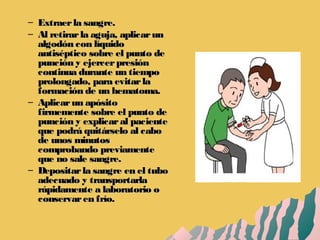– Extraerla sangre.Extraerla sangre.
– Al retirarla aguja, aplicarunAl retirarla aguja, aplicarun
algodón con líquidoalgodón con líquido
antiséptico sobre el punto deantiséptico sobre el punto de
punción y ejercerpresiónpunción y ejercerpresión
continua durante un tiempocontinua durante un tiempo
prolongado, para evitarlaprolongado, para evitarla
formación de un hematoma.formación de un hematoma.
– Aplicarun apósitoAplicarun apósito
firmemente sobre el punto defirmemente sobre el punto de
punción y explicaral pacientepunción y explicaral paciente
que podrá quitárselo al caboque podrá quitárselo al cabo
de unos minutosde unos minutos
comprobando previamentecomprobando previamente
que no sale sangre.que no sale sangre.
– Depositarla sangre en el tuboDepositarla sangre en el tubo
adecuado y transportarlaadecuado y transportarla
rápidamente a laboratorio orápidamente a laboratorio o
conservaren frío.conservaren frío.
 